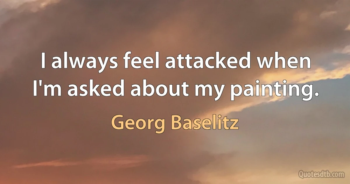 I always feel attacked when I'm asked about my painting. (Georg Baselitz)