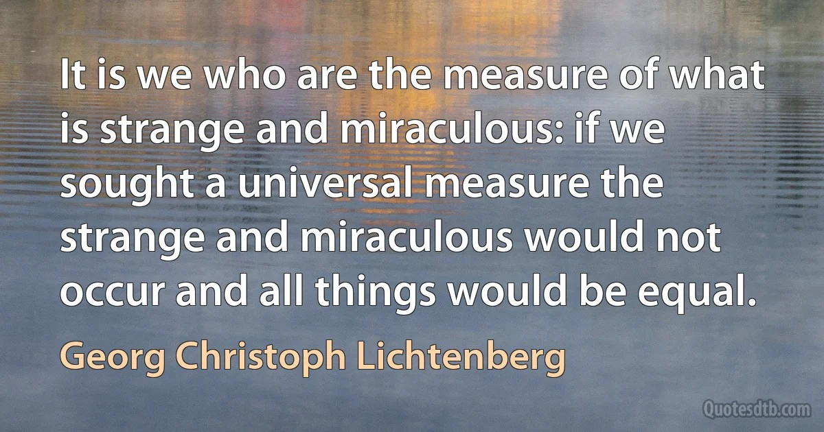 It is we who are the measure of what is strange and miraculous: if we sought a universal measure the strange and miraculous would not occur and all things would be equal. (Georg Christoph Lichtenberg)