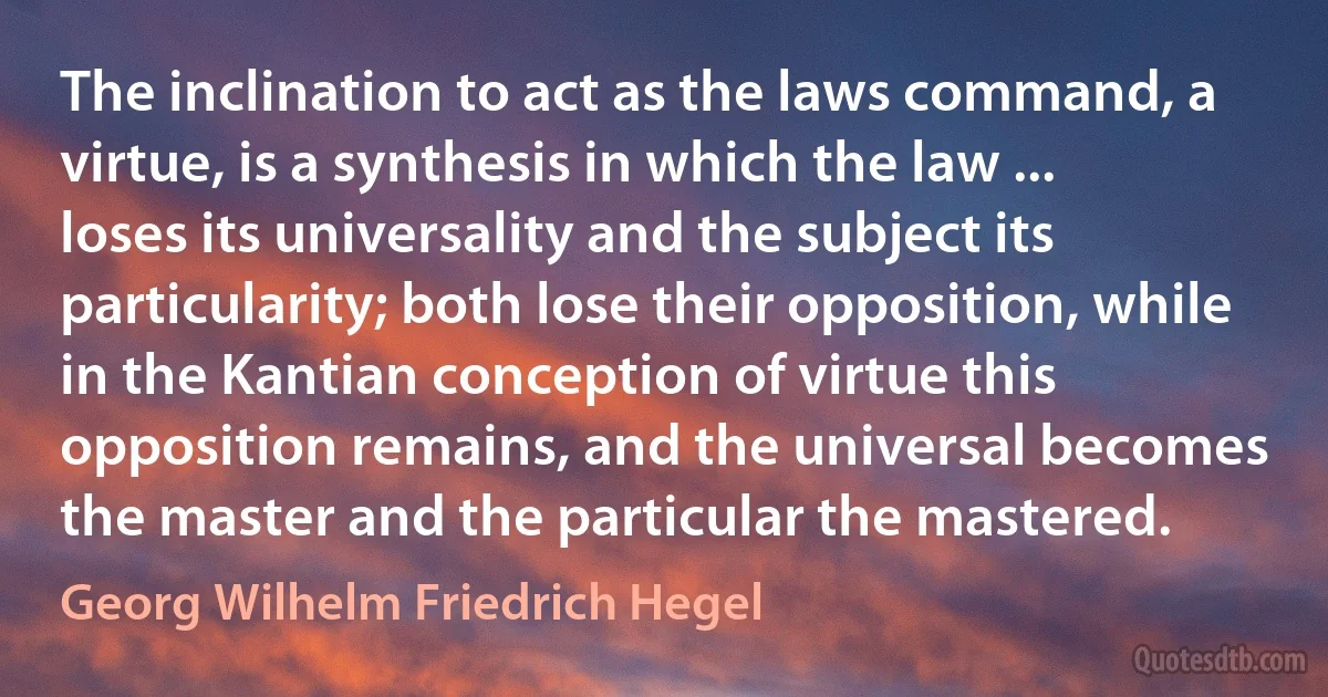 The inclination to act as the laws command, a virtue, is a synthesis in which the law ... loses its universality and the subject its particularity; both lose their opposition, while in the Kantian conception of virtue this opposition remains, and the universal becomes the master and the particular the mastered. (Georg Wilhelm Friedrich Hegel)