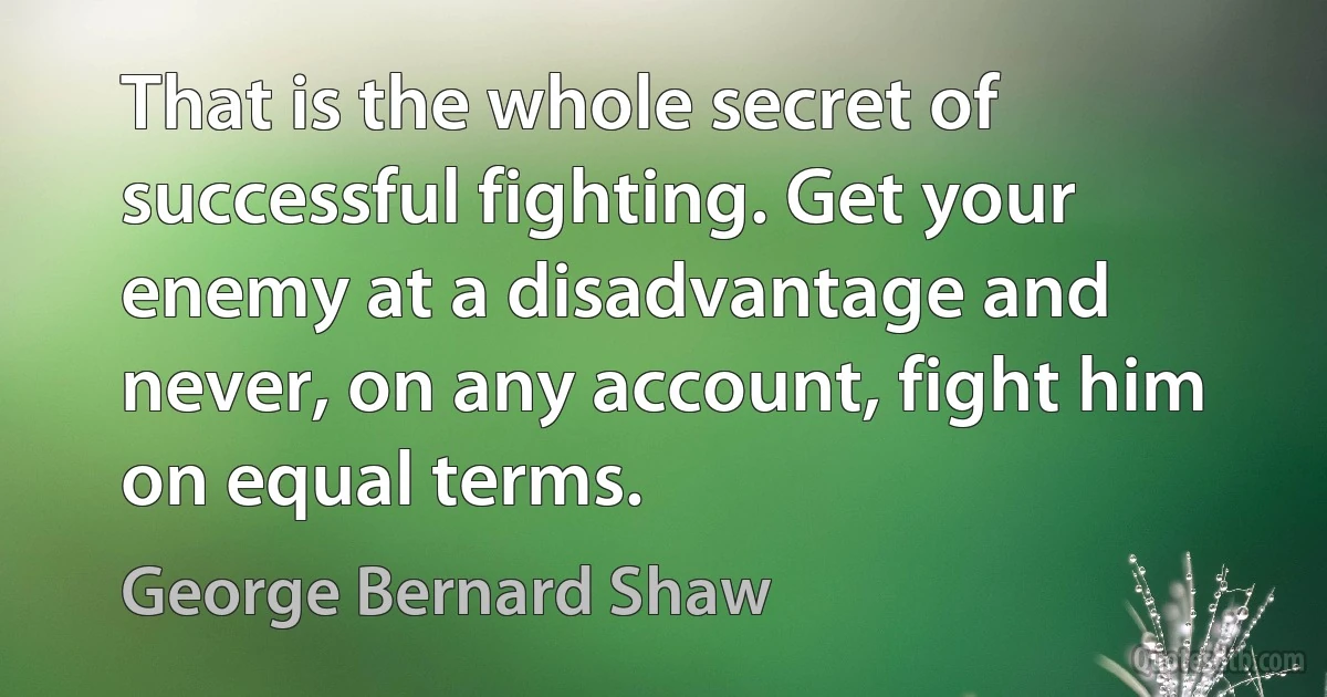 That is the whole secret of successful fighting. Get your enemy at a disadvantage and never, on any account, fight him on equal terms. (George Bernard Shaw)