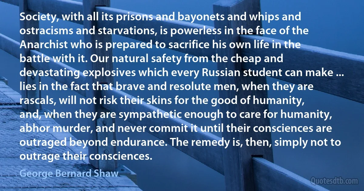 Society, with all its prisons and bayonets and whips and ostracisms and starvations, is powerless in the face of the Anarchist who is prepared to sacrifice his own life in the battle with it. Our natural safety from the cheap and devastating explosives which every Russian student can make ... lies in the fact that brave and resolute men, when they are rascals, will not risk their skins for the good of humanity, and, when they are sympathetic enough to care for humanity, abhor murder, and never commit it until their consciences are outraged beyond endurance. The remedy is, then, simply not to outrage their consciences. (George Bernard Shaw)