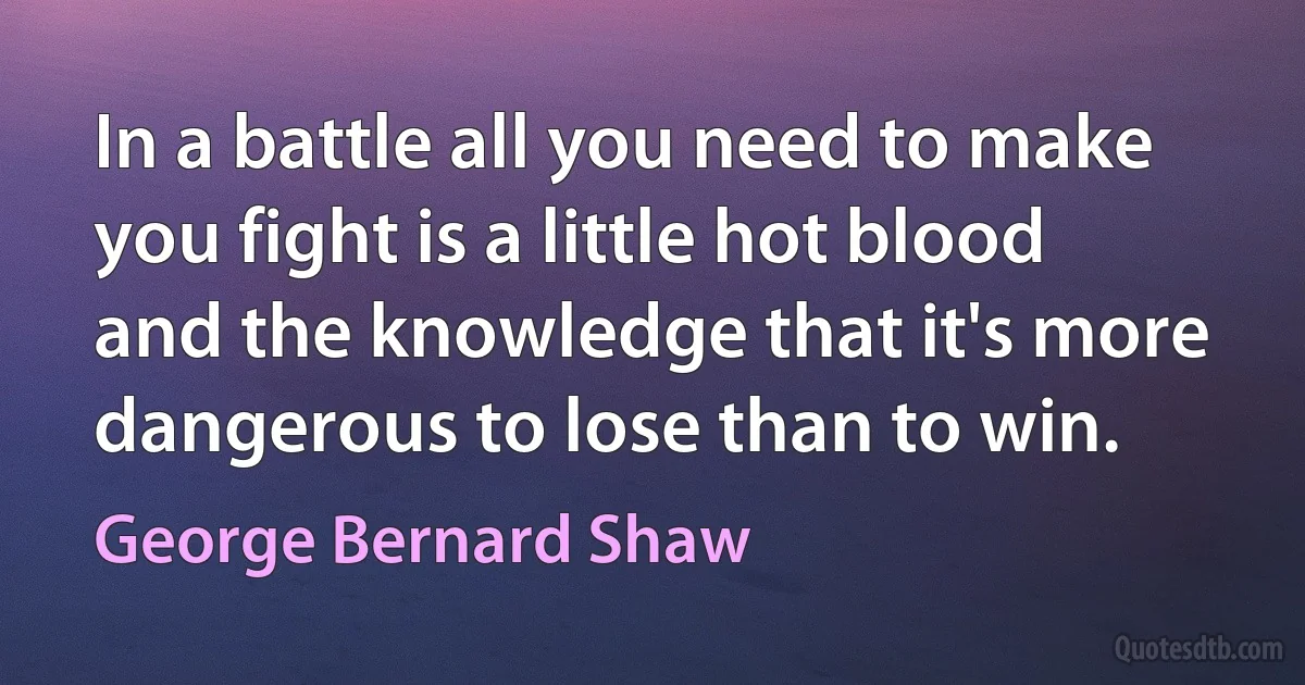 In a battle all you need to make you fight is a little hot blood and the knowledge that it's more dangerous to lose than to win. (George Bernard Shaw)