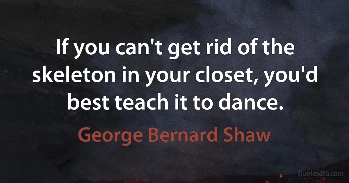 If you can't get rid of the skeleton in your closet, you'd best teach it to dance. (George Bernard Shaw)