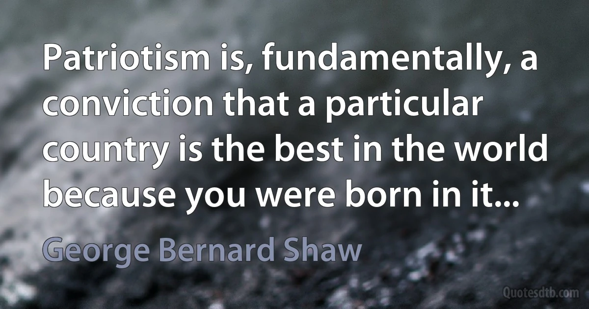 Patriotism is, fundamentally, a conviction that a particular country is the best in the world because you were born in it... (George Bernard Shaw)