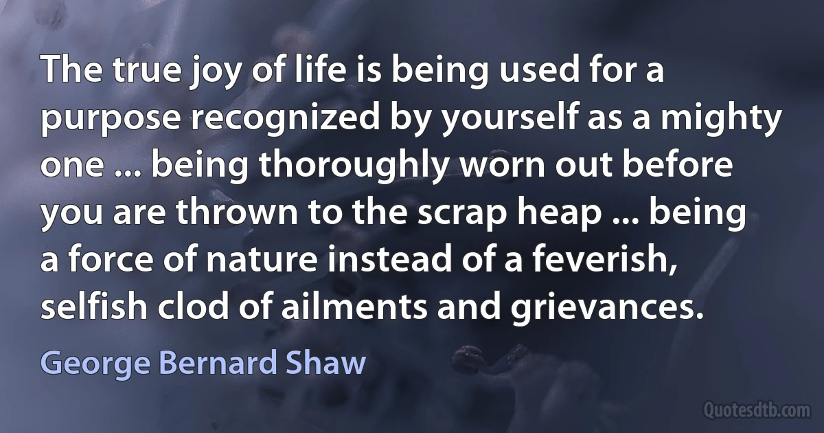 The true joy of life is being used for a purpose recognized by yourself as a mighty one ... being thoroughly worn out before you are thrown to the scrap heap ... being a force of nature instead of a feverish, selfish clod of ailments and grievances. (George Bernard Shaw)