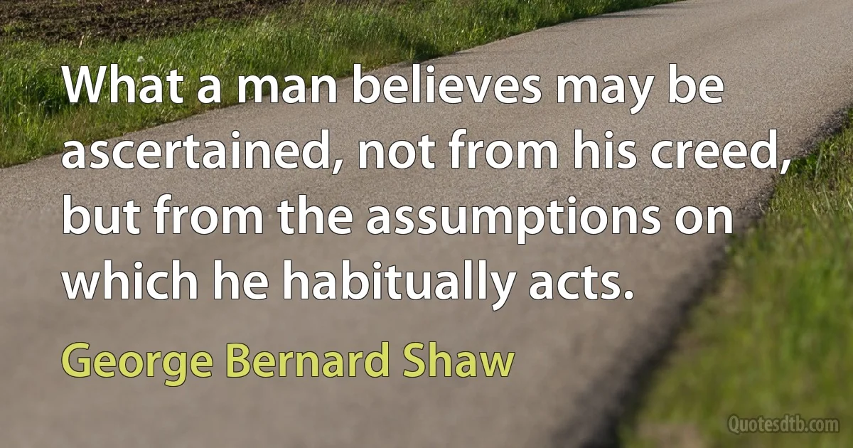 What a man believes may be ascertained, not from his creed, but from the assumptions on which he habitually acts. (George Bernard Shaw)