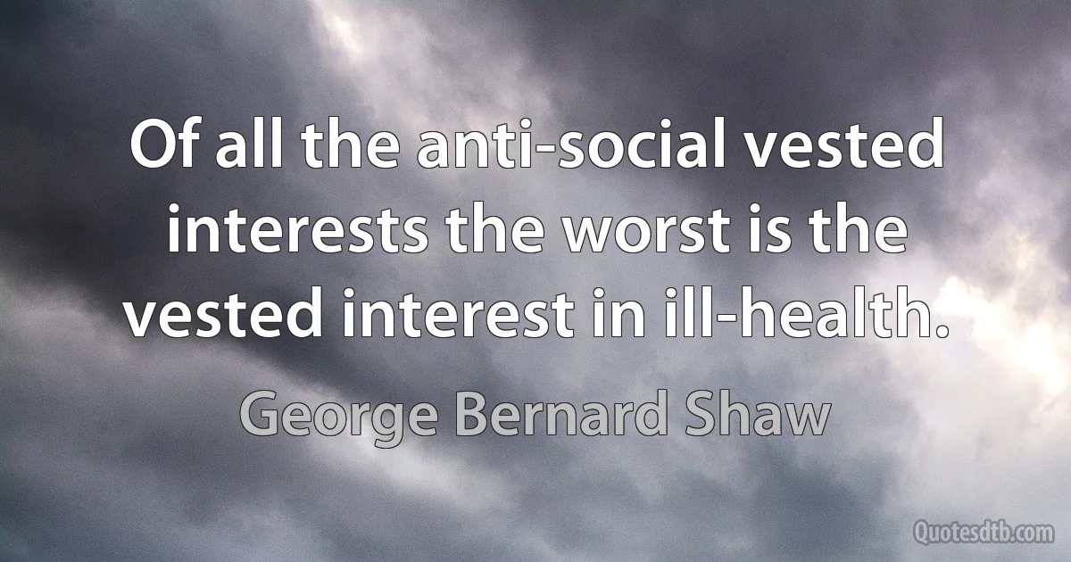 Of all the anti-social vested interests the worst is the vested interest in ill-health. (George Bernard Shaw)