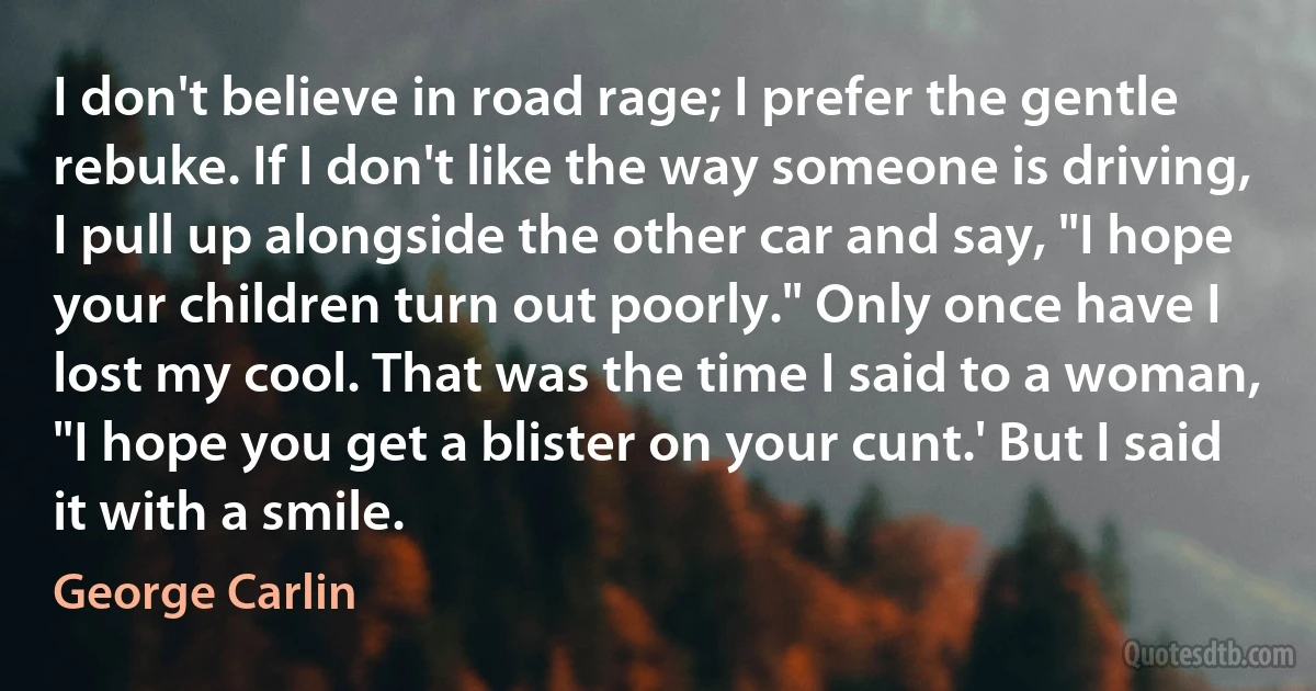 I don't believe in road rage; I prefer the gentle rebuke. If I don't like the way someone is driving, I pull up alongside the other car and say, "I hope your children turn out poorly." Only once have I lost my cool. That was the time I said to a woman, "I hope you get a blister on your cunt.' But I said it with a smile. (George Carlin)