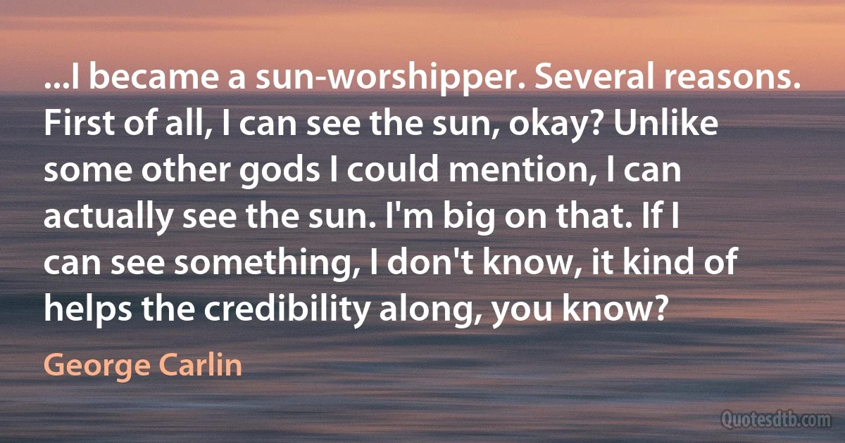 ...I became a sun-worshipper. Several reasons. First of all, I can see the sun, okay? Unlike some other gods I could mention, I can actually see the sun. I'm big on that. If I can see something, I don't know, it kind of helps the credibility along, you know? (George Carlin)