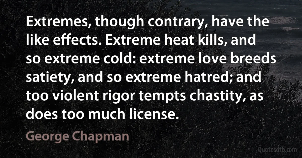 Extremes, though contrary, have the like effects. Extreme heat kills, and so extreme cold: extreme love breeds satiety, and so extreme hatred; and too violent rigor tempts chastity, as does too much license. (George Chapman)