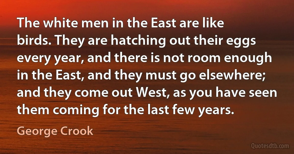 The white men in the East are like birds. They are hatching out their eggs every year, and there is not room enough in the East, and they must go elsewhere; and they come out West, as you have seen them coming for the last few years. (George Crook)