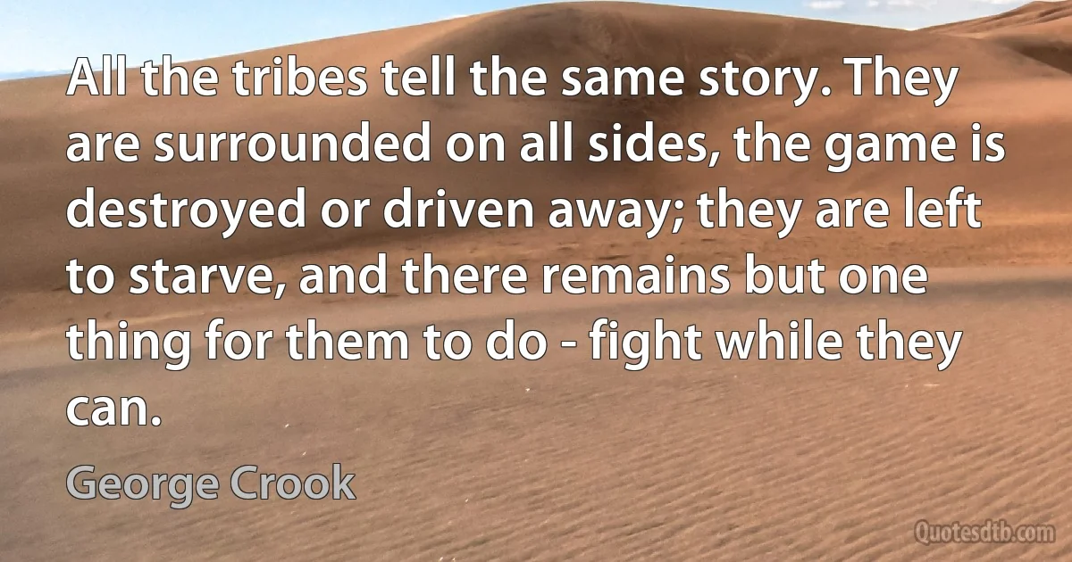 All the tribes tell the same story. They are surrounded on all sides, the game is destroyed or driven away; they are left to starve, and there remains but one thing for them to do - fight while they can. (George Crook)