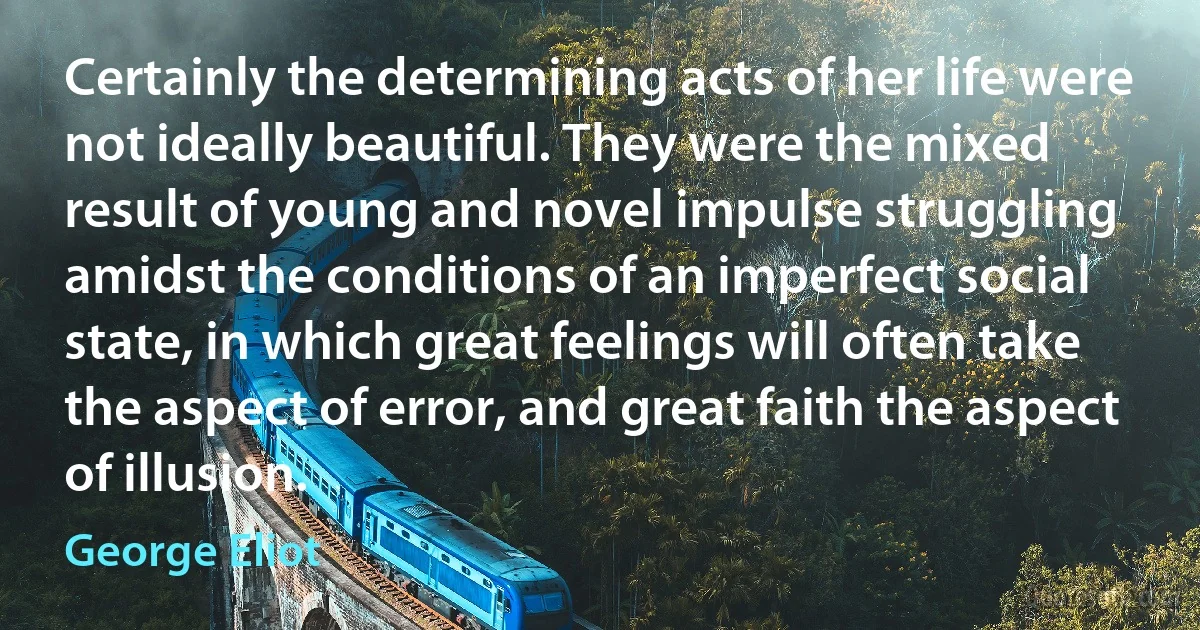 Certainly the determining acts of her life were not ideally beautiful. They were the mixed result of young and novel impulse struggling amidst the conditions of an imperfect social state, in which great feelings will often take the aspect of error, and great faith the aspect of illusion. (George Eliot)