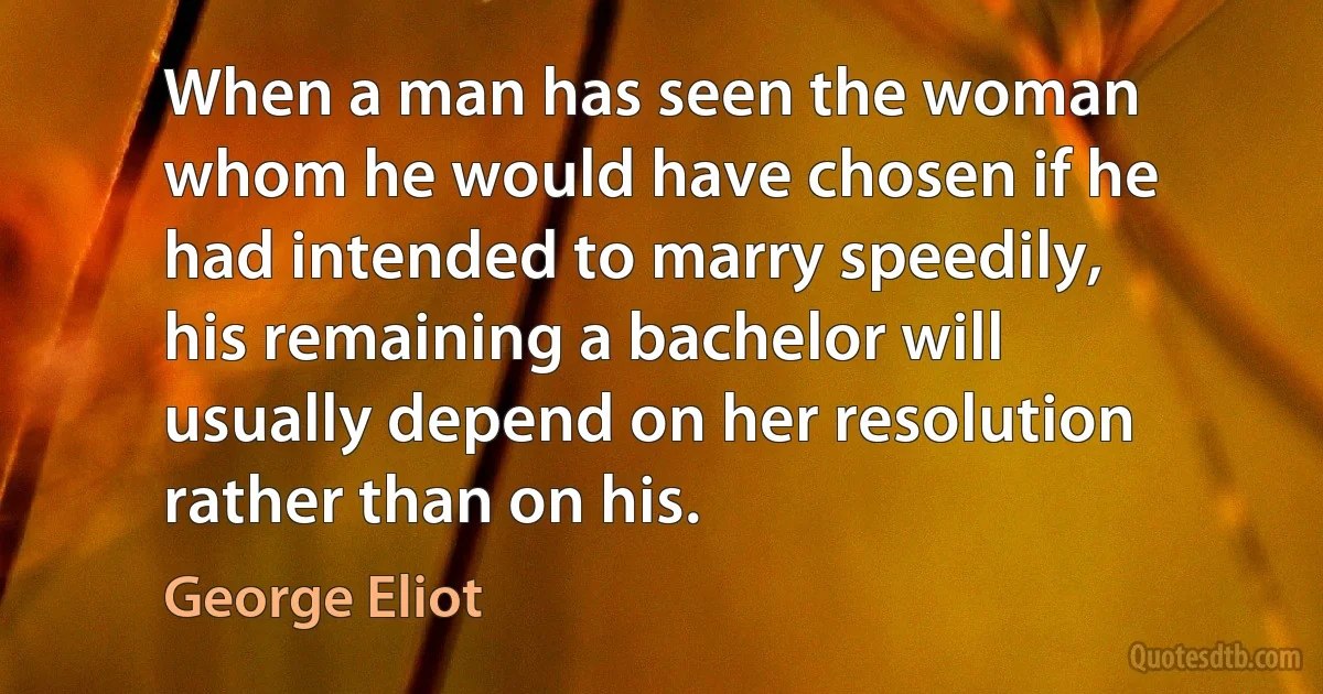 When a man has seen the woman whom he would have chosen if he had intended to marry speedily, his remaining a bachelor will usually depend on her resolution rather than on his. (George Eliot)