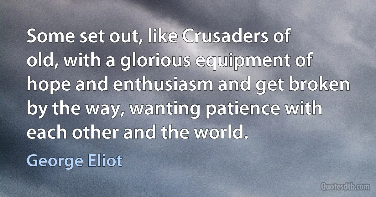 Some set out, like Crusaders of old, with a glorious equipment of hope and enthusiasm and get broken by the way, wanting patience with each other and the world. (George Eliot)