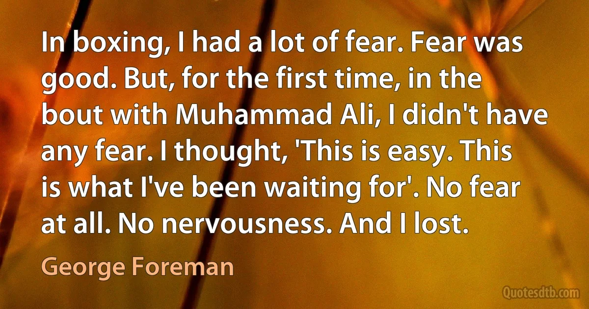 In boxing, I had a lot of fear. Fear was good. But, for the first time, in the bout with Muhammad Ali, I didn't have any fear. I thought, 'This is easy. This is what I've been waiting for'. No fear at all. No nervousness. And I lost. (George Foreman)