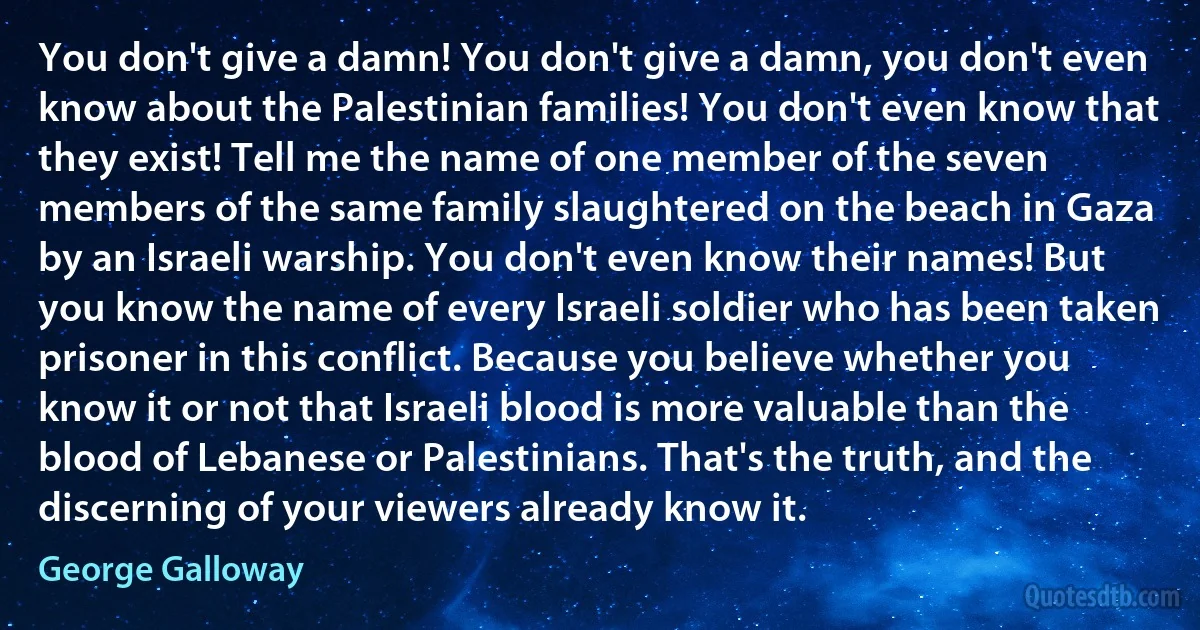 You don't give a damn! You don't give a damn, you don't even know about the Palestinian families! You don't even know that they exist! Tell me the name of one member of the seven members of the same family slaughtered on the beach in Gaza by an Israeli warship. You don't even know their names! But you know the name of every Israeli soldier who has been taken prisoner in this conflict. Because you believe whether you know it or not that Israeli blood is more valuable than the blood of Lebanese or Palestinians. That's the truth, and the discerning of your viewers already know it. (George Galloway)