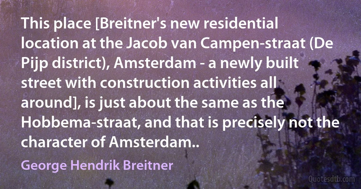 This place [Breitner's new residential location at the Jacob van Campen-straat (De Pijp district), Amsterdam - a newly built street with construction activities all around], is just about the same as the Hobbema-straat, and that is precisely not the character of Amsterdam.. (George Hendrik Breitner)