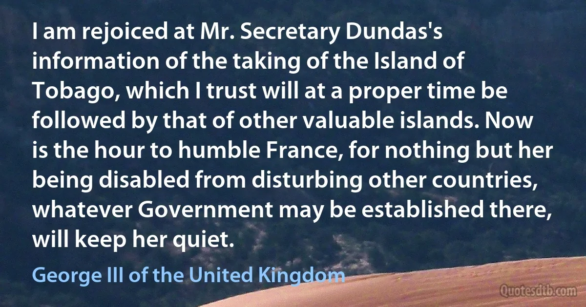 I am rejoiced at Mr. Secretary Dundas's information of the taking of the Island of Tobago, which I trust will at a proper time be followed by that of other valuable islands. Now is the hour to humble France, for nothing but her being disabled from disturbing other countries, whatever Government may be established there, will keep her quiet. (George III of the United Kingdom)