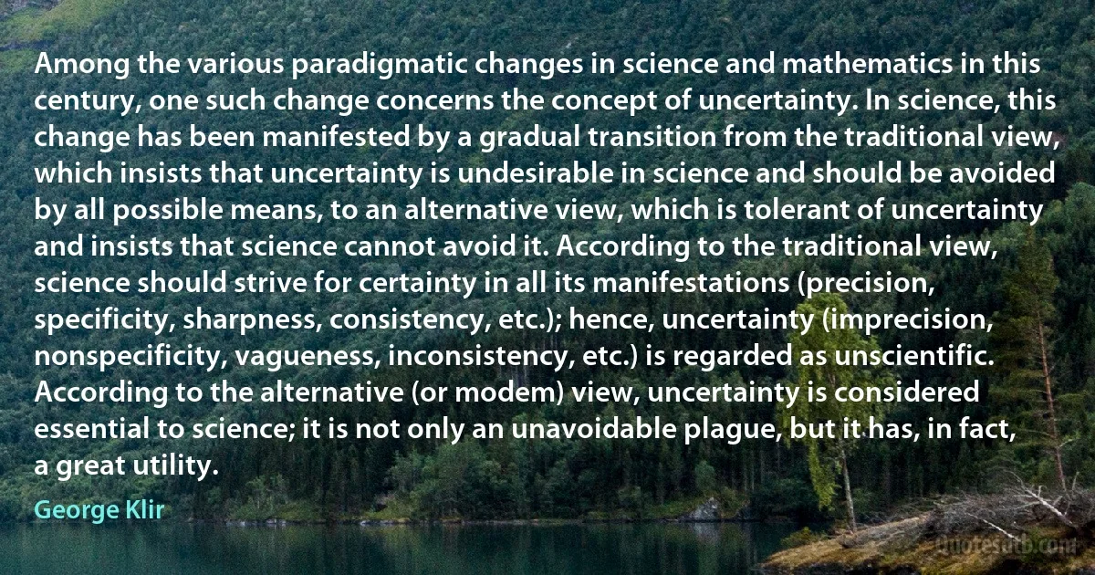 Among the various paradigmatic changes in science and mathematics in this century, one such change concerns the concept of uncertainty. In science, this change has been manifested by a gradual transition from the traditional view, which insists that uncertainty is undesirable in science and should be avoided by all possible means, to an alternative view, which is tolerant of uncertainty and insists that science cannot avoid it. According to the traditional view, science should strive for certainty in all its manifestations (precision, specificity, sharpness, consistency, etc.); hence, uncertainty (imprecision, nonspecificity, vagueness, inconsistency, etc.) is regarded as unscientific. According to the alternative (or modem) view, uncertainty is considered essential to science; it is not only an unavoidable plague, but it has, in fact, a great utility. (George Klir)