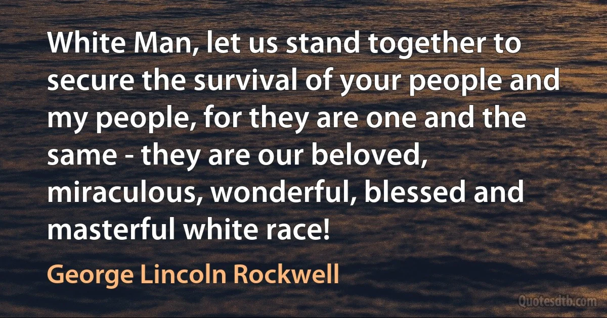 White Man, let us stand together to secure the survival of your people and my people, for they are one and the same - they are our beloved, miraculous, wonderful, blessed and masterful white race! (George Lincoln Rockwell)