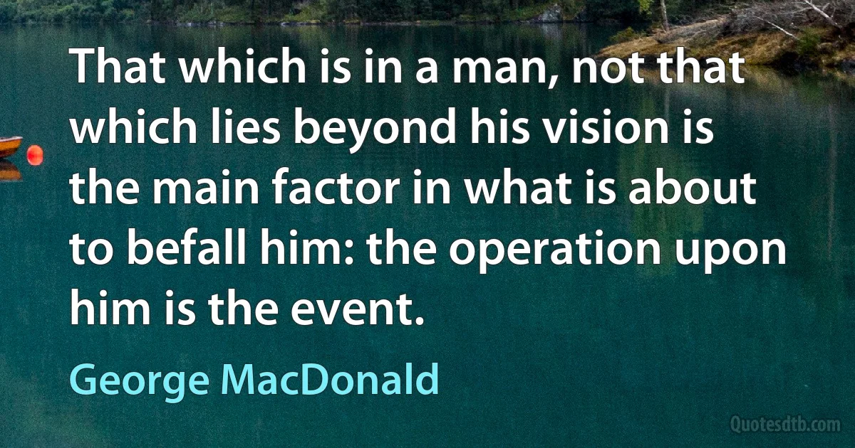 That which is in a man, not that which lies beyond his vision is the main factor in what is about to befall him: the operation upon him is the event. (George MacDonald)