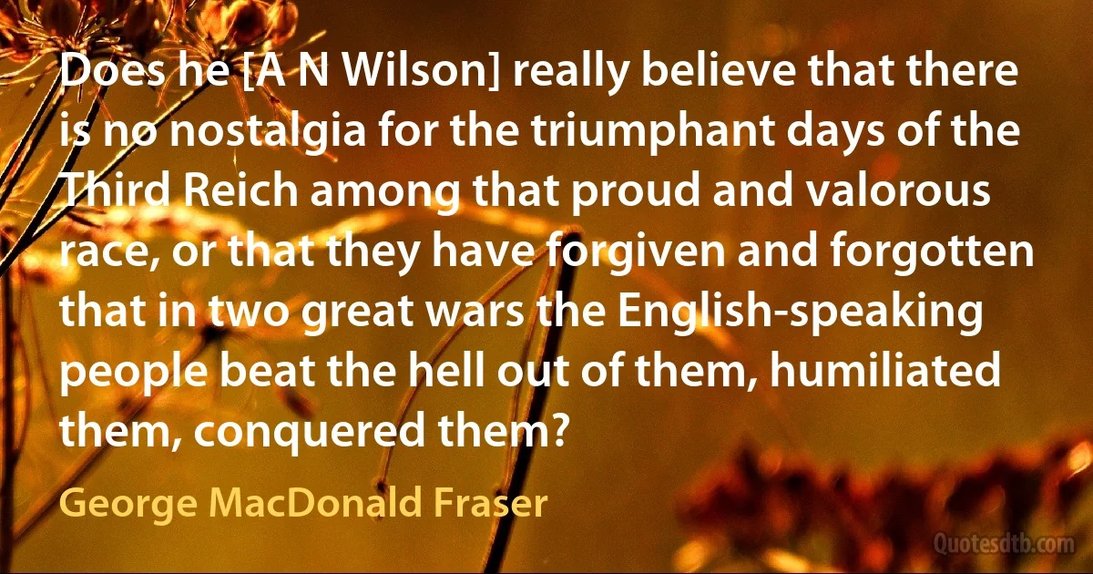 Does he [A N Wilson] really believe that there is no nostalgia for the triumphant days of the Third Reich among that proud and valorous race, or that they have forgiven and forgotten that in two great wars the English-speaking people beat the hell out of them, humiliated them, conquered them? (George MacDonald Fraser)