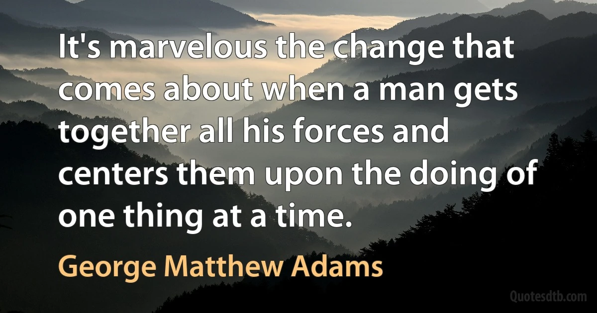 It's marvelous the change that comes about when a man gets together all his forces and centers them upon the doing of one thing at a time. (George Matthew Adams)