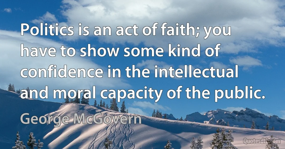 Politics is an act of faith; you have to show some kind of confidence in the intellectual and moral capacity of the public. (George McGovern)