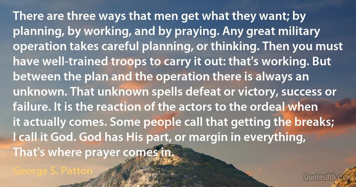 There are three ways that men get what they want; by planning, by working, and by praying. Any great military operation takes careful planning, or thinking. Then you must have well-trained troops to carry it out: that's working. But between the plan and the operation there is always an unknown. That unknown spells defeat or victory, success or failure. It is the reaction of the actors to the ordeal when it actually comes. Some people call that getting the breaks; I call it God. God has His part, or margin in everything, That's where prayer comes in. (George S. Patton)