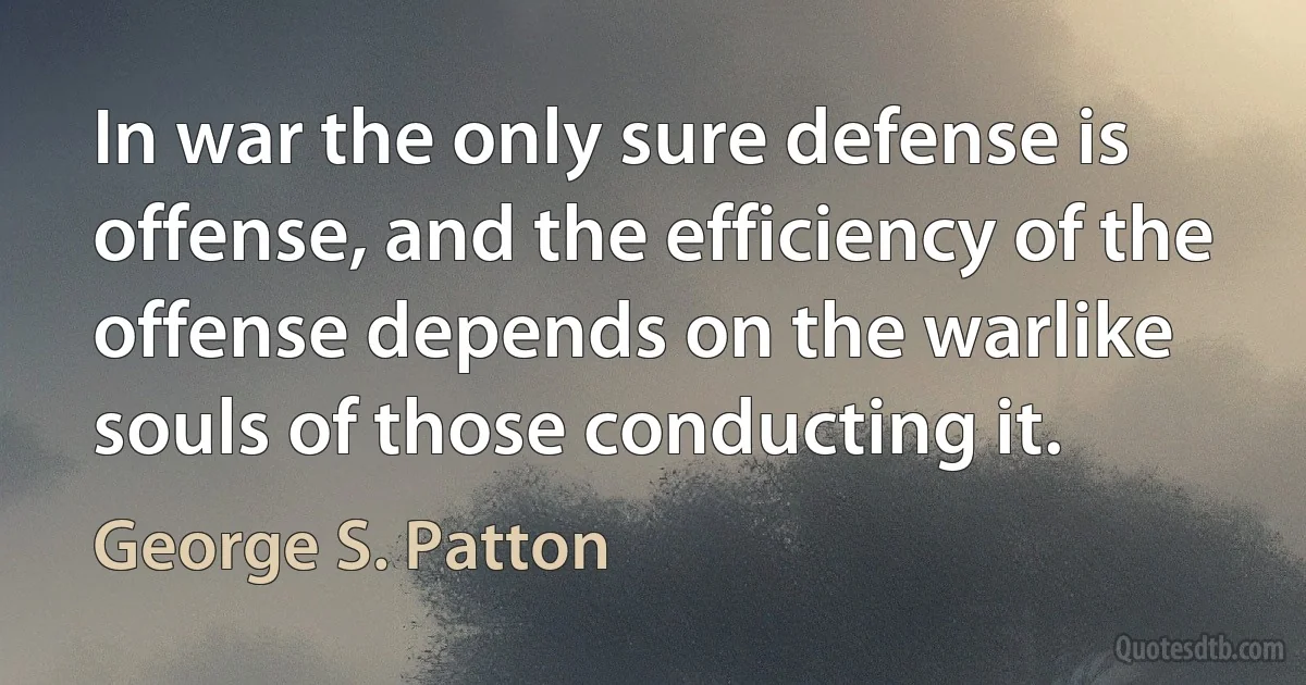 In war the only sure defense is offense, and the efficiency of the offense depends on the warlike souls of those conducting it. (George S. Patton)