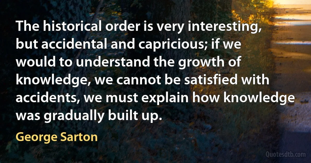 The historical order is very interesting, but accidental and capricious; if we would to understand the growth of knowledge, we cannot be satisfied with accidents, we must explain how knowledge was gradually built up. (George Sarton)