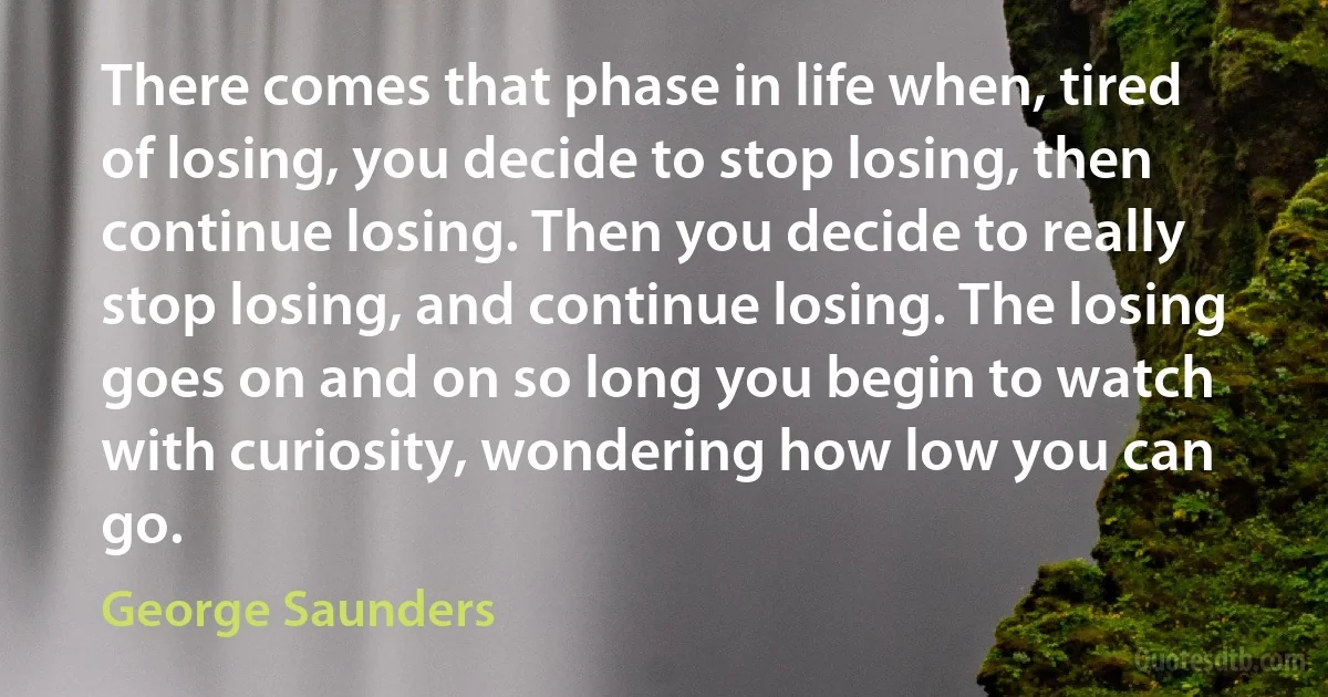 There comes that phase in life when, tired of losing, you decide to stop losing, then continue losing. Then you decide to really stop losing, and continue losing. The losing goes on and on so long you begin to watch with curiosity, wondering how low you can go. (George Saunders)