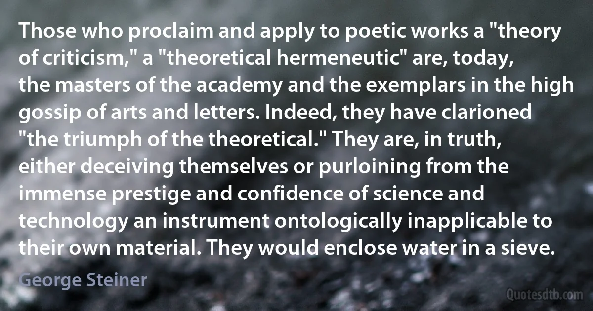 Those who proclaim and apply to poetic works a "theory of criticism," a "theoretical hermeneutic" are, today, the masters of the academy and the exemplars in the high gossip of arts and letters. Indeed, they have clarioned "the triumph of the theoretical." They are, in truth, either deceiving themselves or purloining from the immense prestige and confidence of science and technology an instrument ontologically inapplicable to their own material. They would enclose water in a sieve. (George Steiner)