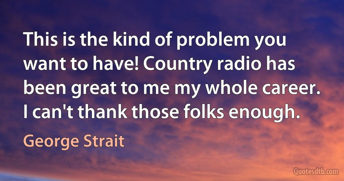 This is the kind of problem you want to have! Country radio has been great to me my whole career. I can't thank those folks enough. (George Strait)