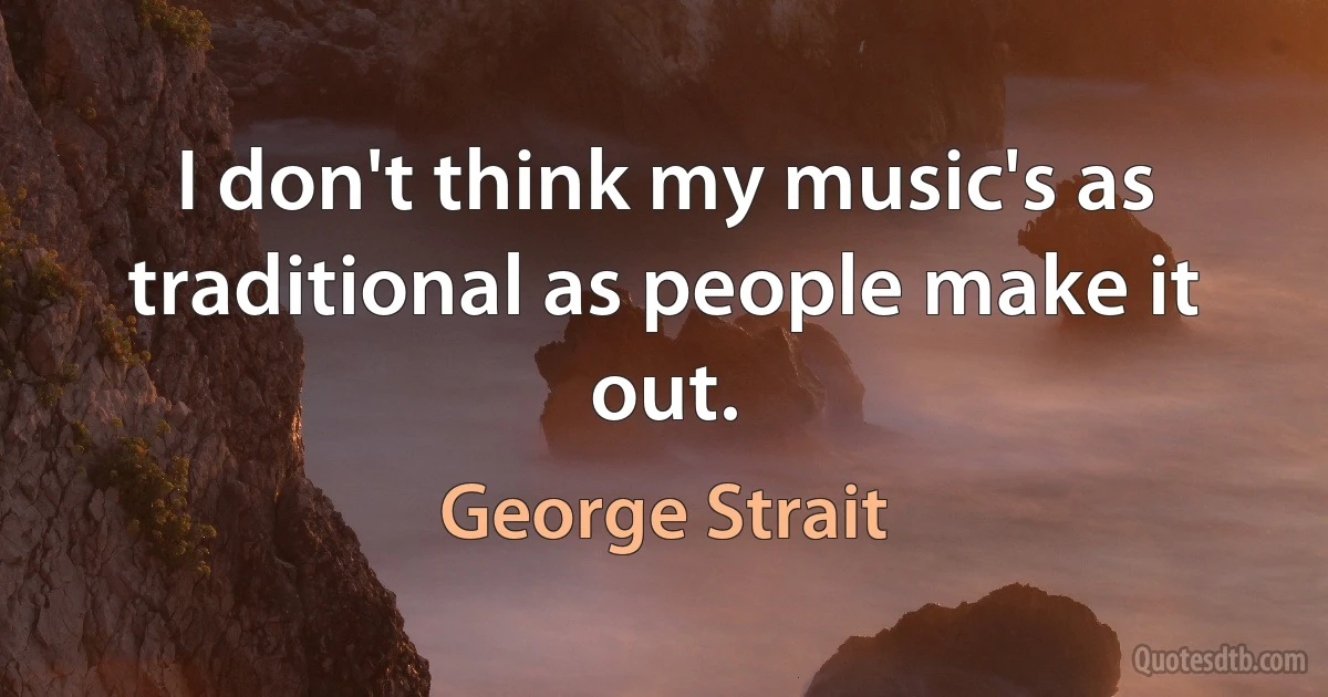 I don't think my music's as traditional as people make it out. (George Strait)