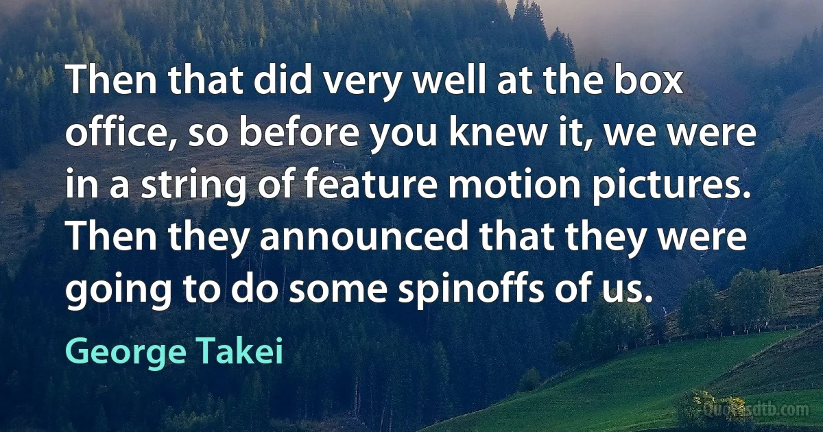 Then that did very well at the box office, so before you knew it, we were in a string of feature motion pictures. Then they announced that they were going to do some spinoffs of us. (George Takei)