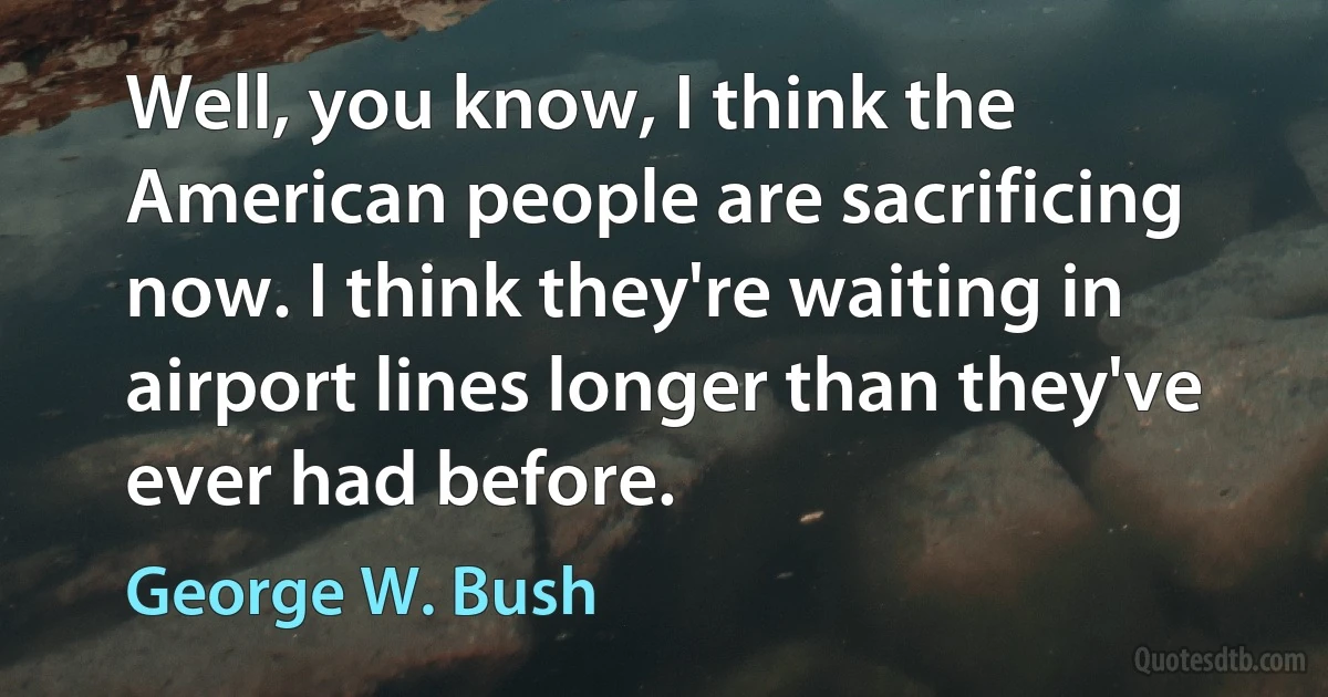 Well, you know, I think the American people are sacrificing now. I think they're waiting in airport lines longer than they've ever had before. (George W. Bush)