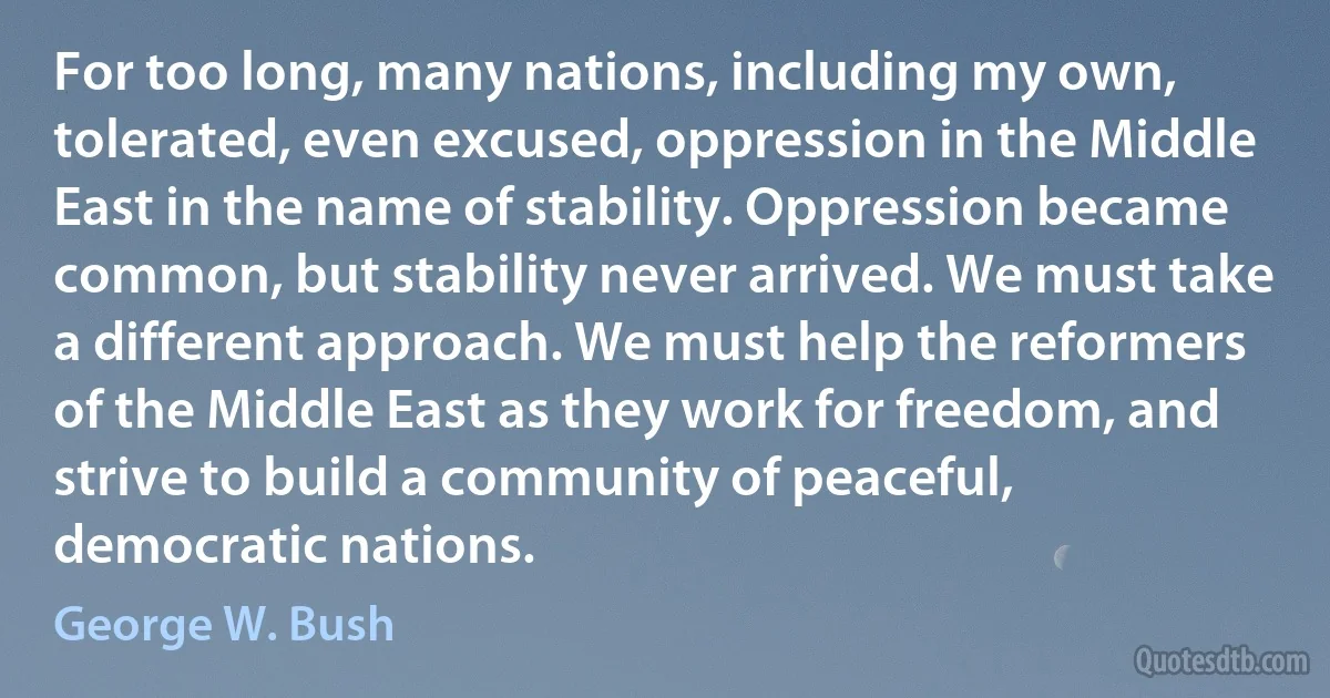 For too long, many nations, including my own, tolerated, even excused, oppression in the Middle East in the name of stability. Oppression became common, but stability never arrived. We must take a different approach. We must help the reformers of the Middle East as they work for freedom, and strive to build a community of peaceful, democratic nations. (George W. Bush)