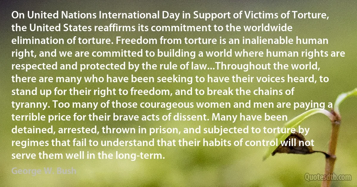 On United Nations International Day in Support of Victims of Torture, the United States reaffirms its commitment to the worldwide elimination of torture. Freedom from torture is an inalienable human right, and we are committed to building a world where human rights are respected and protected by the rule of law...Throughout the world, there are many who have been seeking to have their voices heard, to stand up for their right to freedom, and to break the chains of tyranny. Too many of those courageous women and men are paying a terrible price for their brave acts of dissent. Many have been detained, arrested, thrown in prison, and subjected to torture by regimes that fail to understand that their habits of control will not serve them well in the long-term. (George W. Bush)