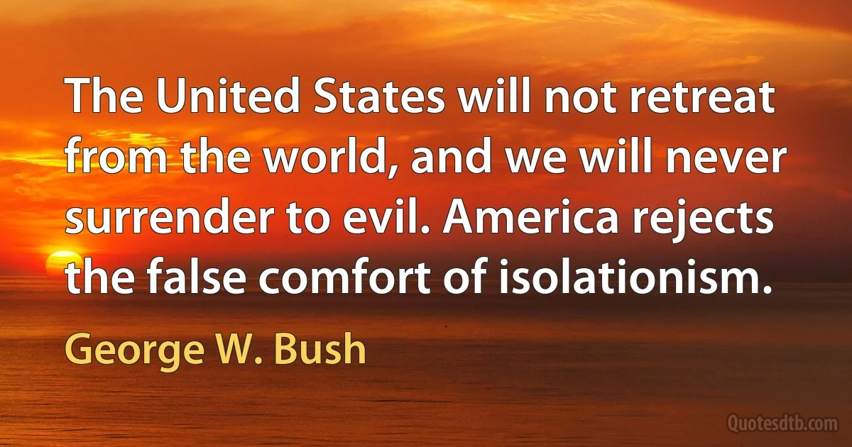 The United States will not retreat from the world, and we will never surrender to evil. America rejects the false comfort of isolationism. (George W. Bush)