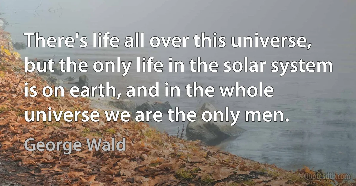 There's life all over this universe, but the only life in the solar system is on earth, and in the whole universe we are the only men. (George Wald)