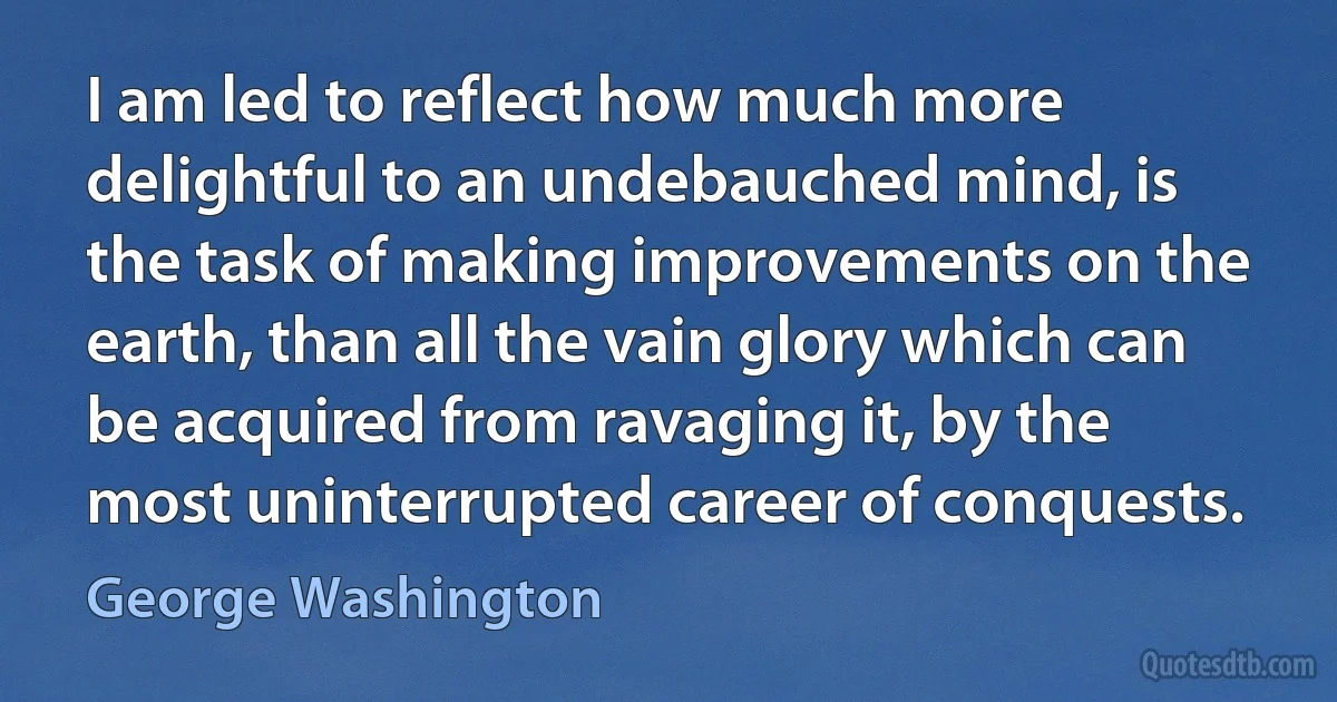 I am led to reflect how much more delightful to an undebauched mind, is the task of making improvements on the earth, than all the vain glory which can be acquired from ravaging it, by the most uninterrupted career of conquests. (George Washington)