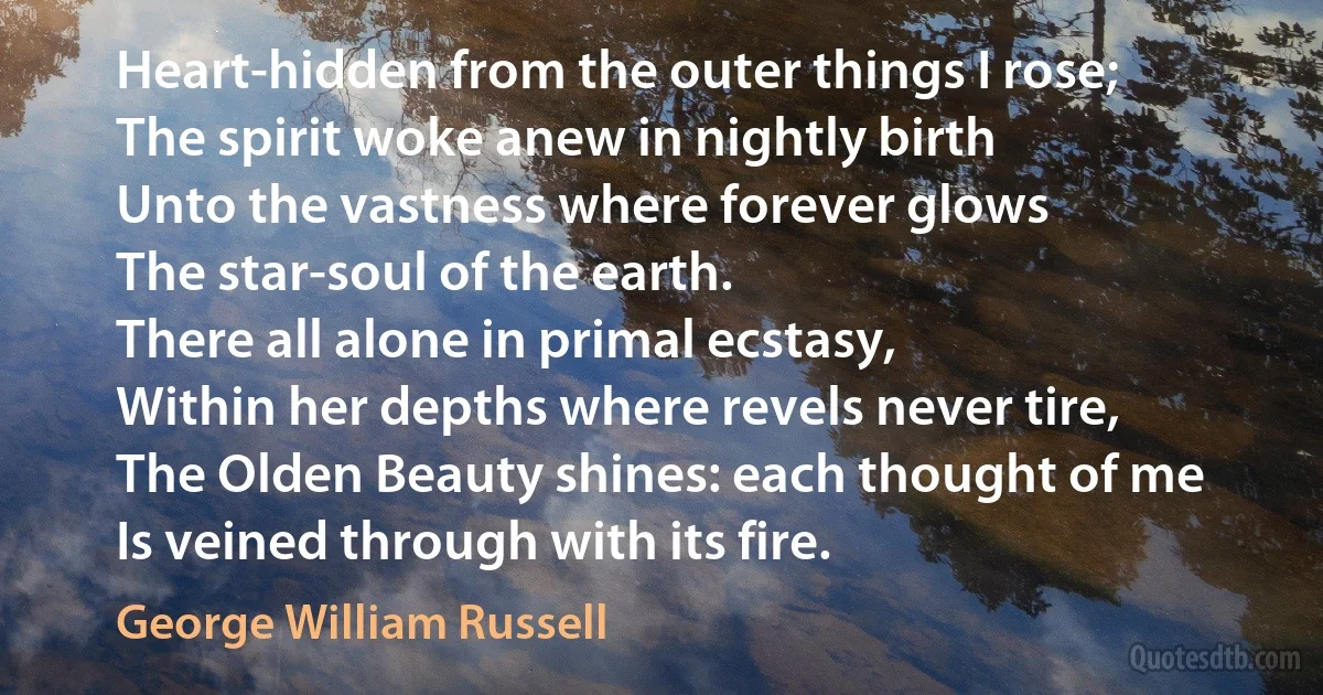 Heart-hidden from the outer things I rose;
The spirit woke anew in nightly birth
Unto the vastness where forever glows
The star-soul of the earth.
There all alone in primal ecstasy,
Within her depths where revels never tire,
The Olden Beauty shines: each thought of me
Is veined through with its fire. (George William Russell)