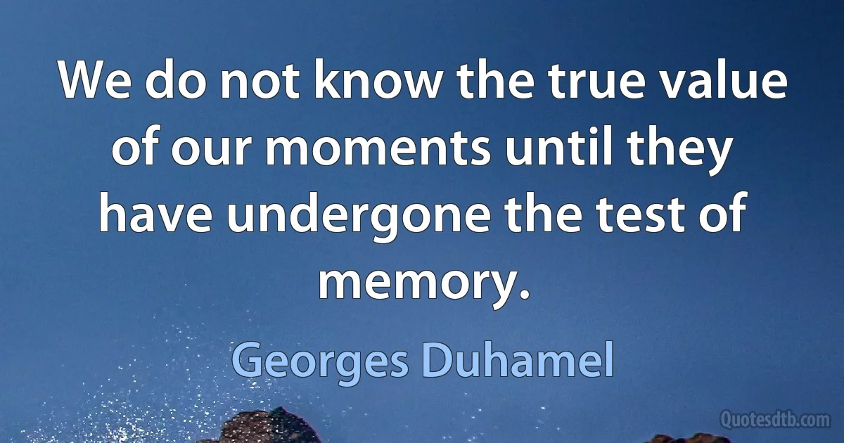 We do not know the true value of our moments until they have undergone the test of memory. (Georges Duhamel)