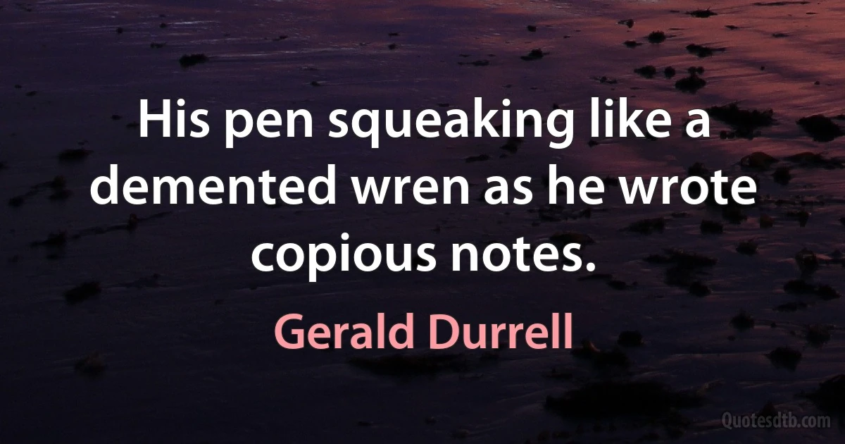 His pen squeaking like a demented wren as he wrote copious notes. (Gerald Durrell)