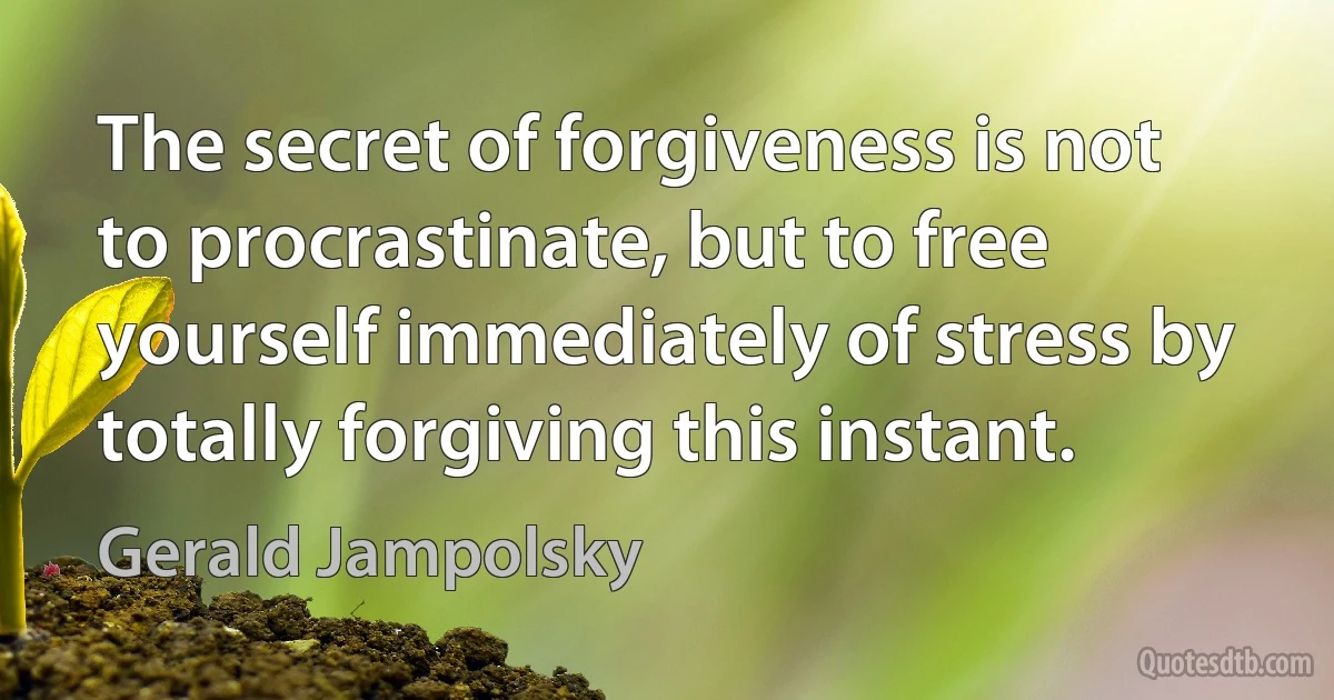 The secret of forgiveness is not to procrastinate, but to free yourself immediately of stress by totally forgiving this instant. (Gerald Jampolsky)