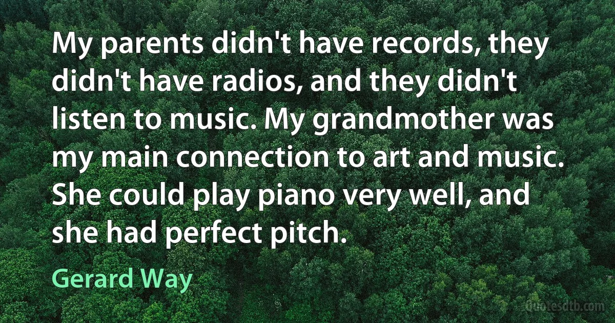 My parents didn't have records, they didn't have radios, and they didn't listen to music. My grandmother was my main connection to art and music. She could play piano very well, and she had perfect pitch. (Gerard Way)