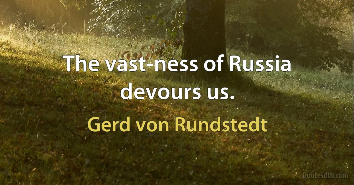 The vast-ness of Russia devours us. (Gerd von Rundstedt)