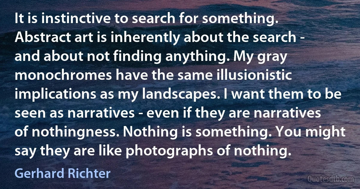 It is instinctive to search for something. Abstract art is inherently about the search - and about not finding anything. My gray monochromes have the same illusionistic implications as my landscapes. I want them to be seen as narratives - even if they are narratives of nothingness. Nothing is something. You might say they are like photographs of nothing. (Gerhard Richter)